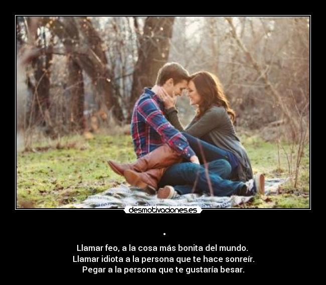 . - Llamar feo, a la cosa más bonita del mundo.
Llamar idiota a la persona que te hace sonreír.
Pegar a la persona que te gustaría besar.