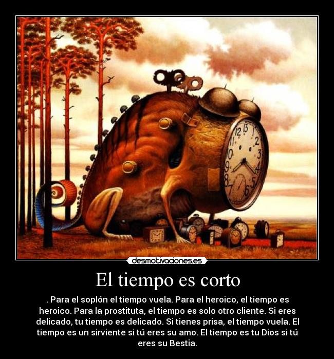 El tiempo es corto - . Para el soplón el tiempo vuela. Para el heroico, el tiempo es
heroico. Para la prostituta, el tiempo es solo otro cliente. Si eres
delicado, tu tiempo es delicado. Si tienes prisa, el tiempo vuela. El
tiempo es un sirviente si tú eres su amo. El tiempo es tu Dios si tú
eres su Bestia.