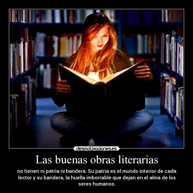 Las buenas obras literarias - no tienen ni patria ni bandera. Su patria es el mundo interior de cada
lector y su bandera, la huella imborrable que dejan en el alma de los
seres humanos.
