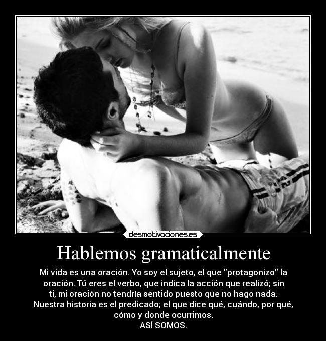 Hablemos gramaticalmente - Mi vida es una oración. Yo soy el sujeto, el que protagonizo la
oración. Tú eres el verbo, que indica la acción que realizó; sin
ti, mi oración no tendría sentido puesto que no hago nada.
Nuestra historia es el predicado; el que dice qué, cuándo, por qué,
cómo y donde ocurrimos.
ASÍ SOMOS.