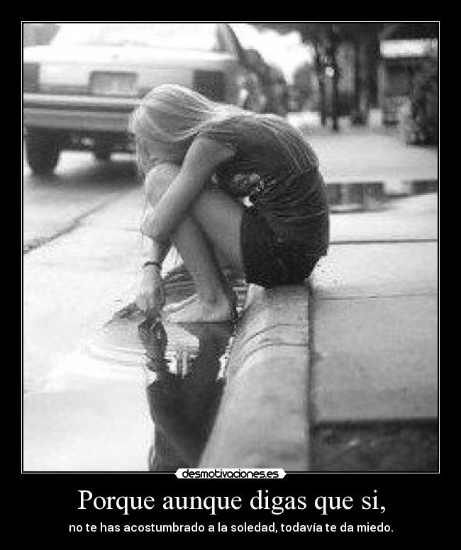 Porque aunque digas que si, - no te has acostumbrado a la soledad, todavía te da miedo.