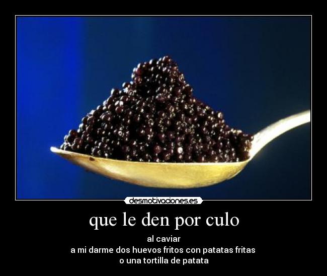 que le den por culo - al caviar
a mi darme dos huevos fritos con patatas fritas
o una tortilla de patata