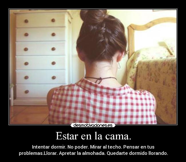 Estar en la cama. - Intentar dormir. No poder. Mirar al techo. Pensar en tus
problemas.Llorar. Apretar la almohada. Quedarte dormido llorando.