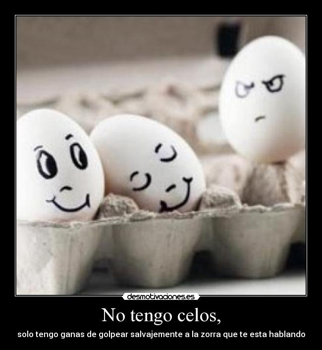 No tengo celos, - solo tengo ganas de golpear salvajemente a la zorra que te esta hablando