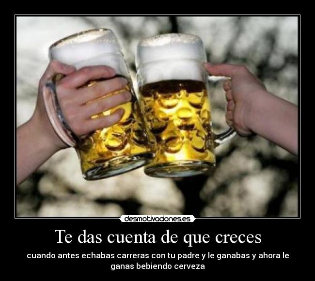 Te das cuenta de que creces - cuando antes echabas carreras con tu padre y le ganabas y ahora le
ganas bebiendo cerveza