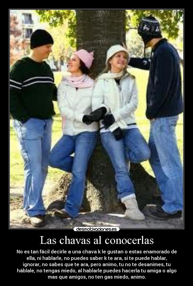 Las chavas al conocerlas - No es tan fácil decirle a una chava k le gustan o estas enamorado de
ella, ni hablarle, no puedes saber k te ara, si te puede hablar,
ignorar, no sabes que te ara, pero animo, tu no te desanimes, tu
háblale, no tengas miedo, al hablarle puedes hacerla tu amiga o algo
mas que amigos, no ten gas miedo, animo.