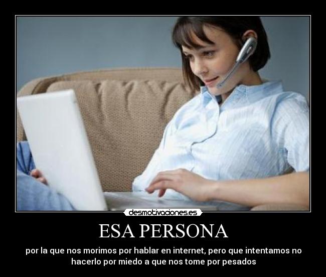 ESA PERSONA - por la que nos morimos por hablar en internet, pero que intentamos no
hacerlo por miedo a que nos tome por pesados
