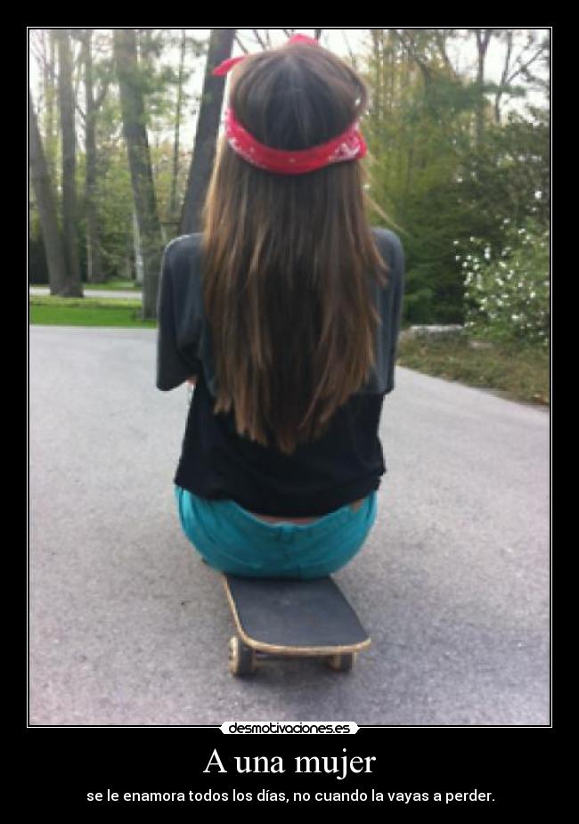 A una mujer - se le enamora todos los días, no cuando la vayas a perder.