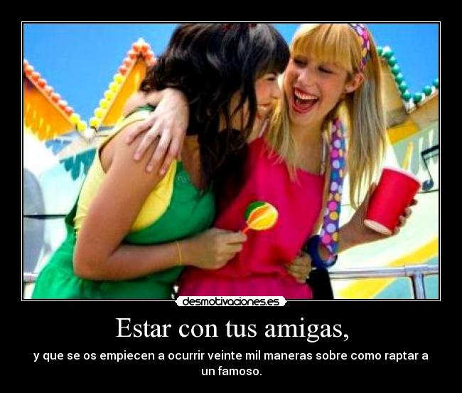 Estar con tus amigas, - y que se os empiecen a ocurrir veinte mil maneras sobre como raptar a un famoso.