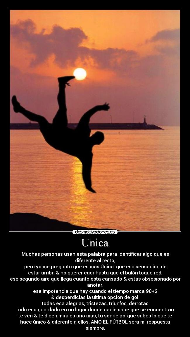 Unica - Muchas personas usan esta palabra para identificar algo que es
diferente al resto,
pero yo me pregunto que es mas Única  que esa sensación de
estar arriba & no querer caer hasta que el balón toque red,
ese segundo aire que llega cuanto esta cansado & estas obsesionado por
anotar,
esa impotencia que hay cuando el tiempo marca 90+2
& desperdicias la ultima opción de gol 
todas esa alegrías, tristezas, triunfos, derrotas
todo eso guardado en un lugar donde nadie sabe que se encuentran
te ven & te dicen mira es uno mas, tu sonríe porque sabes lo que te
hace único & diferente a ellos, AMO EL FÚTBOL sera mi respuesta
siempre.