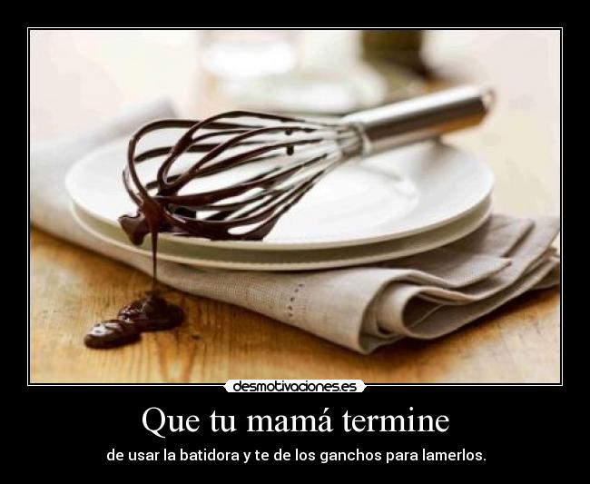Que tu mamá termine - de usar la batidora y te de los ganchos para lamerlos.