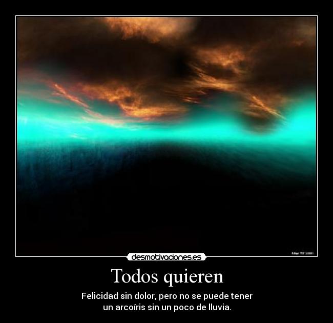 Todos quieren - Felicidad sin dolor, pero no se puede tener
un arcoíris sin un poco de lluvia.
