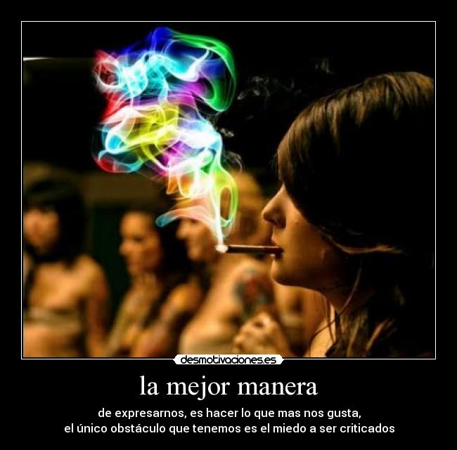 la mejor manera - de expresarnos, es hacer lo que mas nos gusta,
el único obstáculo que tenemos es el miedo a ser criticados