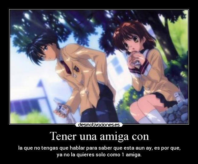 Tener una amiga con - la que no tengas que hablar para saber que esta aun ay, es por que,
ya no la quieres solo como 1 amiga.