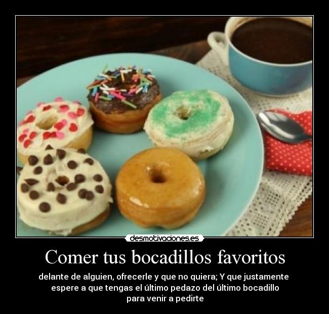 Comer tus bocadillos favoritos - delante de alguien, ofrecerle y que no quiera; Y que justamente 
espere a que tengas el último pedazo del último bocadillo
para venir a pedirte