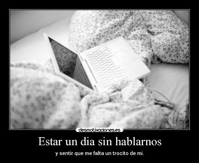Estar un dia sin hablarnos - y sentir que me falta un trocito de mi.