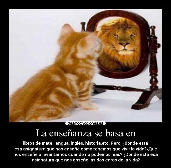 La enseñanza se basa en - libros de mate. lengua, inglés, historia,etc. Pero, ¿dónde está
esa asignatura que nos enseñe cómo tenemos que vivir la vida?¿Que
nos enseñe a levantarnos cuando no podemos más? ¿Donde está esa
asignatura que nos enseñe las dos caras de la vida?