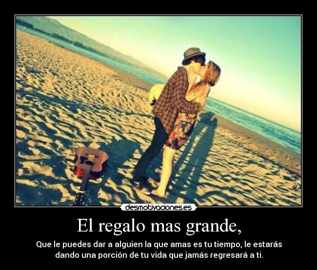 El regalo mas grande, - Que le puedes dar a alguien la que amas es tu tiempo, le estarás
dando una porción de tu vida que jamás regresará a ti.