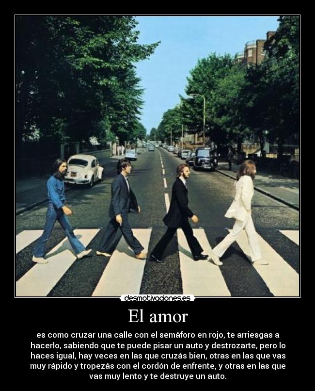 El amor - es como cruzar una calle con el semáforo en rojo, te arriesgas a
hacerlo, sabiendo que te puede pisar un auto y destrozarte, pero lo
haces igual, hay veces en las que cruzás bien, otras en las que vas
muy rápido y tropezás con el cordón de enfrente, y otras en las que
vas muy lento y te destruye un auto.