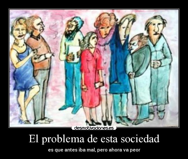 El problema de esta sociedad - es que antes iba mal, pero ahora va peor