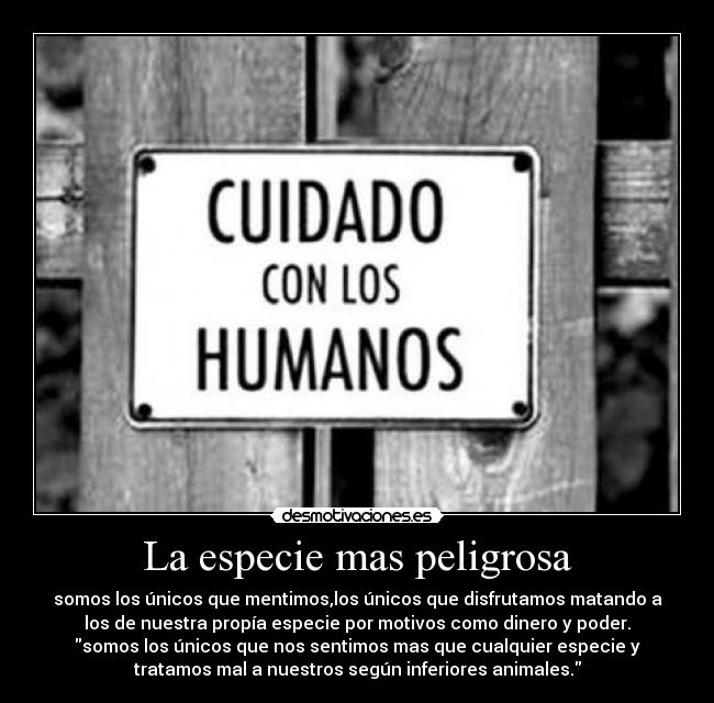 La especie mas peligrosa - somos los únicos que mentimos,los únicos que disfrutamos matando a
los de nuestra propía especie por motivos como dinero y poder.
somos los únicos que nos sentimos mas que cualquier especie y
tratamos mal a nuestros según inferiores animales.