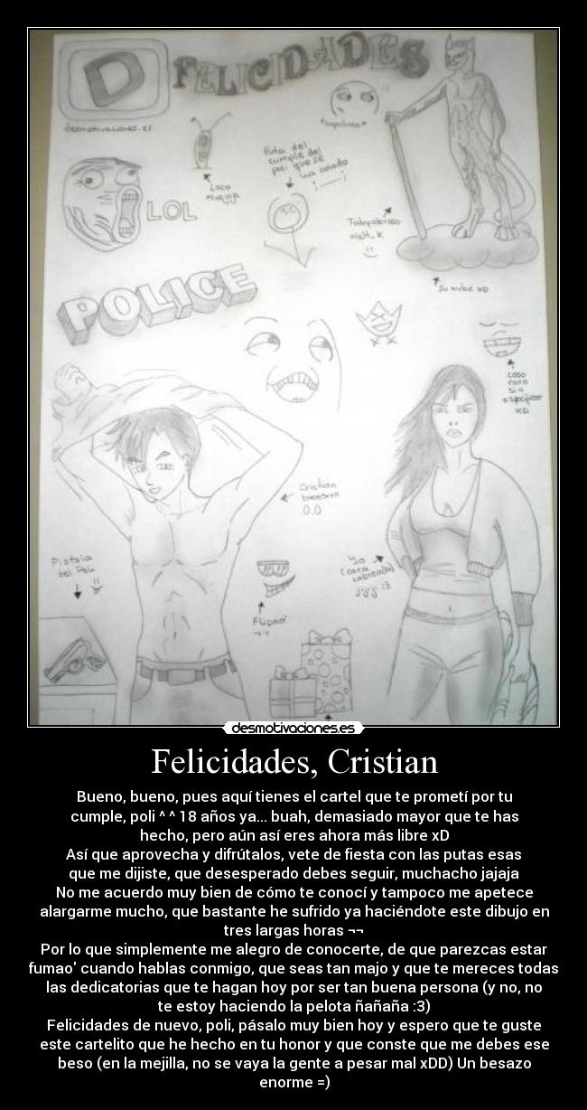 Felicidades, Cristian - Bueno, bueno, pues aquí tienes el cartel que te prometí por tu
cumple, poli ^ ^ 18 años ya... buah, demasiado mayor que te has
hecho, pero aún así eres ahora más libre xD
Así que aprovecha y difrútalos, vete de fiesta con las putas esas
que me dijiste, que desesperado debes seguir, muchacho jajaja
No me acuerdo muy bien de cómo te conocí y tampoco me apetece
alargarme mucho, que bastante he sufrido ya haciéndote este dibujo en
tres largas horas ¬¬
Por lo que simplemente me alegro de conocerte, de que parezcas estar
fumao cuando hablas conmigo, que seas tan majo y que te mereces todas
las dedicatorias que te hagan hoy por ser tan buena persona (y no, no
te estoy haciendo la pelota ñañaña :3)
Felicidades de nuevo, poli, pásalo muy bien hoy y espero que te guste
este cartelito que he hecho en tu honor y que conste que me debes ese
beso (en la mejilla, no se vaya la gente a pesar mal xDD) Un besazo
enorme =)