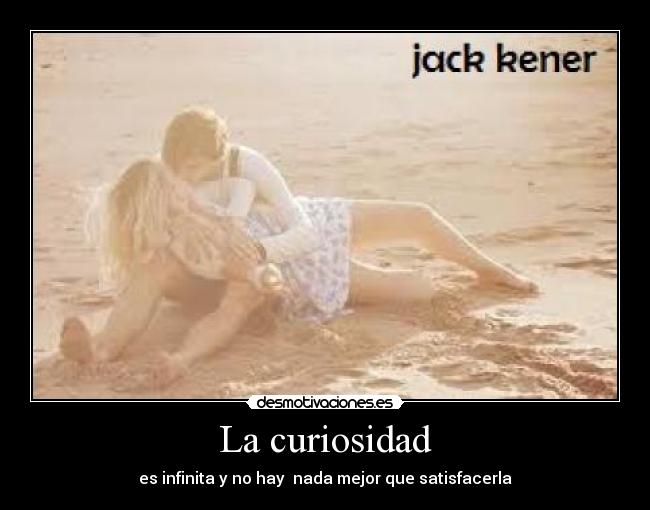La curiosidad - es infinita y no hay nada mejor que satisfacerla