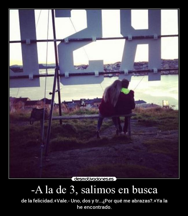 -A la de 3, salimos en busca - de la felicidad.+Vale.- Uno, dos y tr...¿Por qué me abrazas?.+Ya la he encontrado.
