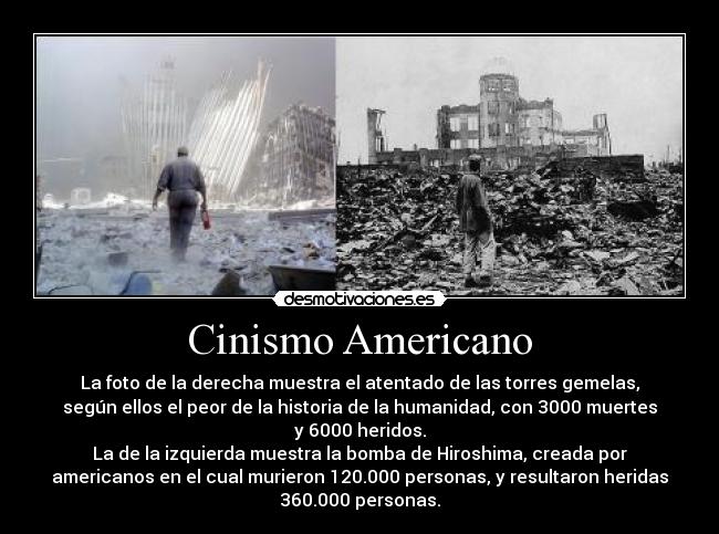 Cinismo Americano - La foto de la derecha muestra el atentado de las torres gemelas,
según ellos el peor de la historia de la humanidad, con 3000 muertes
y 6000 heridos.
La de la izquierda muestra la bomba de Hiroshima, creada por
americanos en el cual murieron 120.000 personas, y resultaron heridas
360.000 personas.