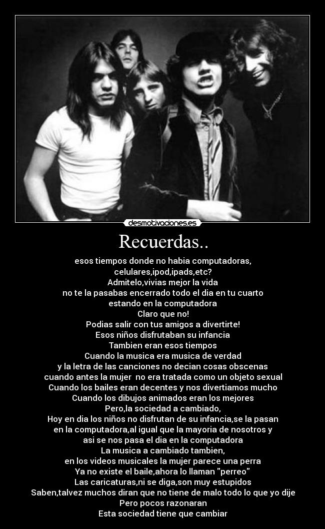 Recuerdas.. - esos tiempos donde no habia computadoras,
celulares,ipod,ipads,etc?
Admitelo,vivias mejor la vida
no te la pasabas encerrado todo el dia en tu cuarto
estando en la computadora
Claro que no!
Podias salir con tus amigos a divertirte!
Esos niños disfrutaban su infancia
Tambien eran esos tiempos
Cuando la musica era musica de verdad
y la letra de las canciones no decian cosas obscenas
cuando antes la mujer no era tratada como un objeto sexual
Cuando los bailes eran decentes y nos divertiamos mucho
Cuando los dibujos animados eran los mejores
Pero,la sociedad a cambiado,
Hoy en dia los niños no disfrutan de su infancia,se la pasan
en la computadora,al igual que la mayoria de nosotros y
asi se nos pasa el dia en la computadora
La musica a cambiado tambien,
en los videos musicales la mujer parece una perra
Ya no existe el baile,ahora lo llaman perreo
Las caricaturas,ni se diga,son muy estupidos
Saben,talvez muchos diran que no tiene de malo todo lo que yo dije
Pero pocos razonaran
Esta sociedad tiene que cambiar