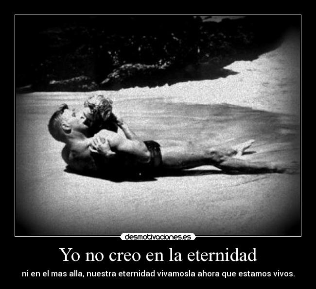 Yo no creo en la eternidad - ni en el mas alla, nuestra eternidad vivamosla ahora que estamos vivos.