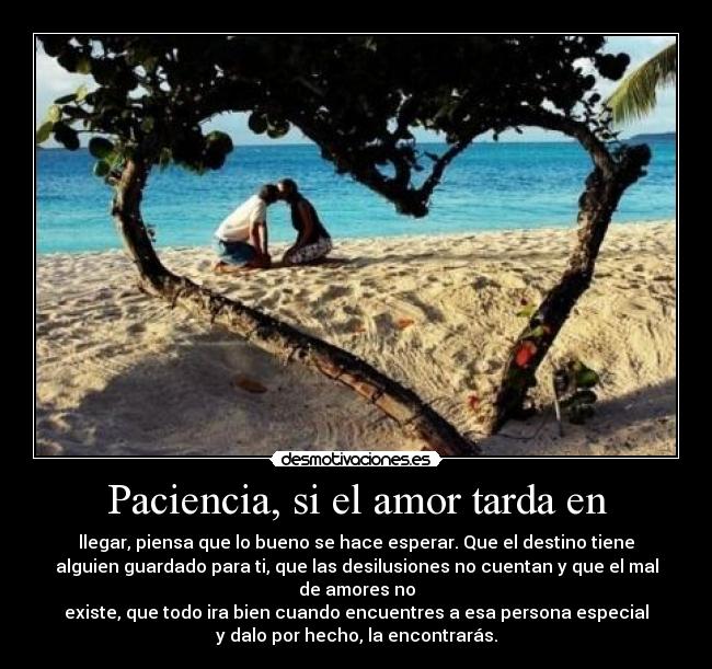 Paciencia, si el amor tarda en - llegar, piensa que lo bueno se hace esperar. Que el destino tiene
alguien guardado para ti, que las desilusiones no cuentan y que el mal
de amores no
existe, que todo ira bien cuando encuentres a esa persona especial
y dalo por hecho, la encontrarás.