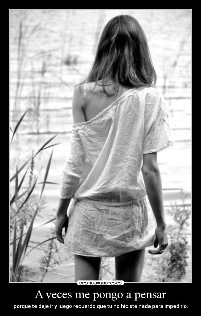 A veces me pongo a pensar - porque te deje ir y luego recuerdo que tu no hiciste nada para impedirlo.