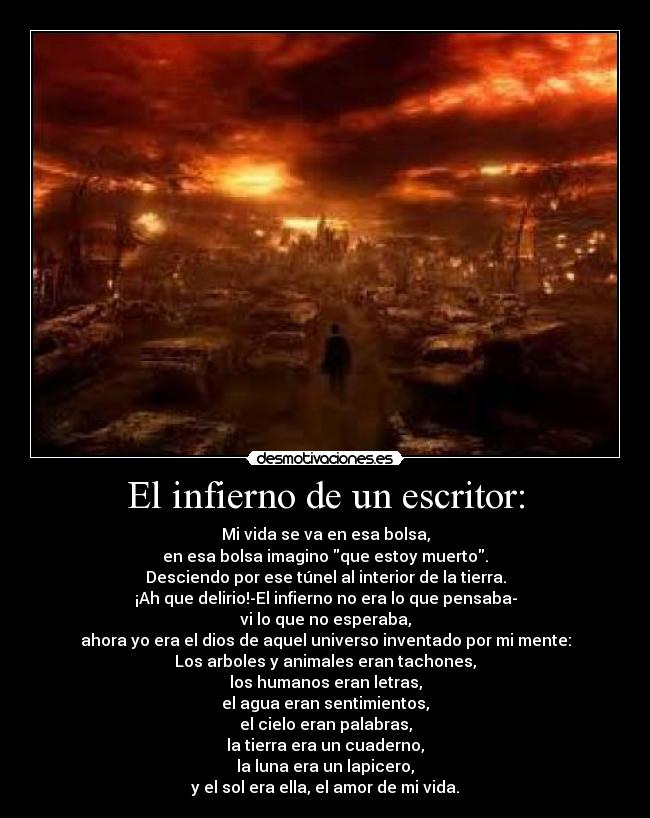 El infierno de un escritor: - Mi vida se va en esa bolsa,
en esa bolsa imagino que estoy muerto.
Desciendo por ese túnel al interior de la tierra.
¡Ah que delirio!-El infierno no era lo que pensaba-
vi lo que no esperaba,
ahora yo era el dios de aquel universo inventado por mi mente:
Los arboles y animales eran tachones,
los humanos eran letras,
el agua eran sentimientos,
el cielo eran palabras,
la tierra era un cuaderno,
la luna era un lapicero,
y el sol era ella, el amor de mi vida.