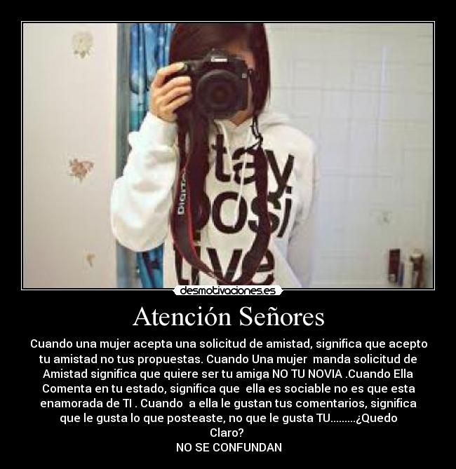 Atención Señores - Cuando una mujer acepta una solicitud de amistad, significa que acepto
tu amistad no tus propuestas. Cuando Una mujer manda solicitud de
Amistad significa que quiere ser tu amiga NO TU NOVIA .Cuando Ella
Comenta en tu estado, significa que ella es sociable no es que esta
enamorada de TI . Cuando a ella le gustan tus comentarios, significa
que le gusta lo que posteaste, no que le gusta TU.........¿Quedo
Claro?
NO SE CONFUNDAN