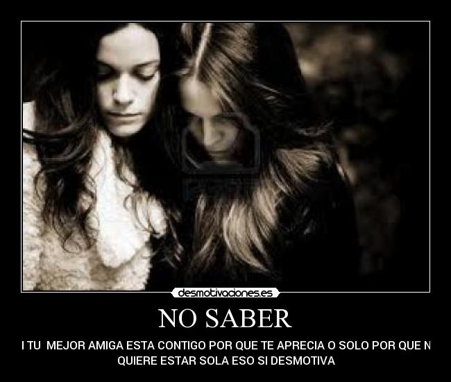 NO SABER - SI TU  MEJOR AMIGA ESTA CONTIGO POR QUE TE APRECIA O SOLO POR QUE NO
QUIERE ESTAR SOLA ESO SI DESMOTIVA