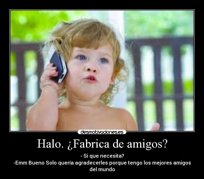 Halo. ¿Fabrica de amigos? - - Si que necesita?
-Emm Bueno Solo quería agradecerles porque tengo los mejores amigos del mundo