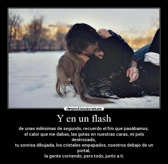 Y en un flash - de unas milésimas de segundo, recuerdo el frío que pasábamos,
el calor que me dabas, las gotas en nuestras caras, mi pelo destrozado,
tu sonrisa dibujada, los cristales empapados, nosotros debajo de un portal,
la gente corriendo, pero todo, junto a ti.