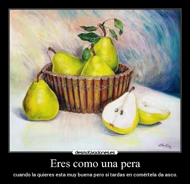 Eres como una pera - cuando la quieres esta muy buena pero si tardas en comértela da asco.