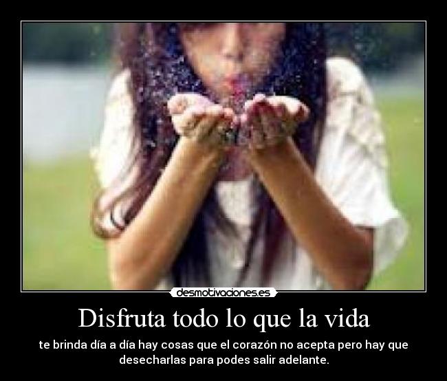 Disfruta todo lo que la vida - te brinda día a día hay cosas que el corazón no acepta pero hay que
desecharlas para podes salir adelante.