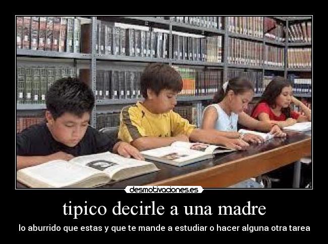 tipico decirle a una madre - lo aburrido que estas y que te mande a estudiar o hacer alguna otra tarea