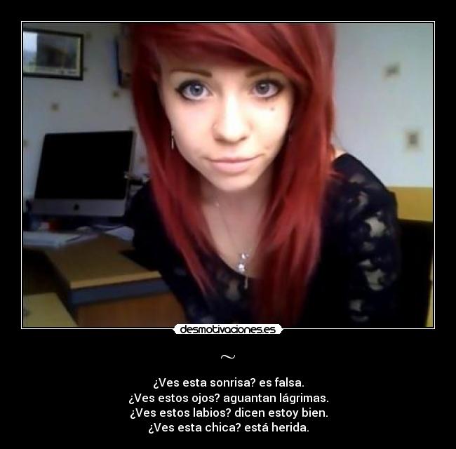 ~ - ¿Ves esta sonrisa? es falsa.
¿Ves estos ojos? aguantan lágrimas.
¿Ves estos labios? dicen estoy bien.
¿Ves esta chica? está herida.