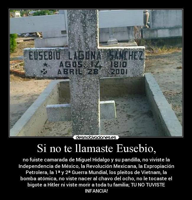 Si no te llamaste Eusebio, - no fuiste camarada de Miguel Hidalgo y su pandilla, no viviste la
Independencia de México, la Revolución Mexicana, la Expropiación
Petrolera, la 1ª y 2ª Guerra Mundial, los pleitos de Vietnam, la
bomba atómica, no viste nacer al chavo del ocho, no le tocaste el
bigote a Hitler ni viste morir a toda tu familia; TU NO TUVISTE
INFANCIA!