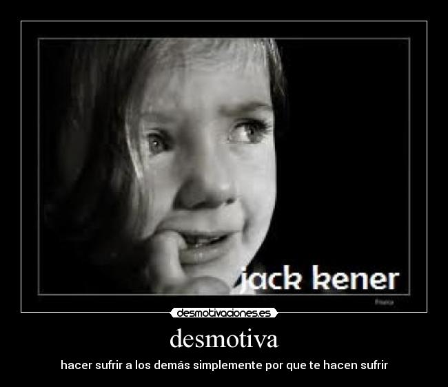 desmotiva - hacer sufrir a los demás simplemente por que te hacen sufrir