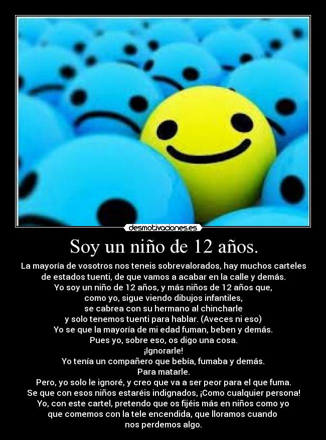 Soy un niño de 12 años. - La mayoría de vosotros nos teneis sobrevalorados, hay muchos carteles
de estados tuenti, de que vamos a acabar en la calle y demás.
Yo soy un niño de 12 años, y más niños de 12 años que,
como yo, sigue viendo dibujos infantiles,
se cabrea con su hermano al chincharle
y solo tenemos tuenti para hablar. (Aveces ni eso)
Yo se que la mayoría de mi edad fuman, beben y demás.
Pues yo, sobre eso, os digo una cosa.
¡Ignorarle!
Yo tenía un compañero que bebía, fumaba y demás.
Para matarle.
Pero, yo solo le ignoré, y creo que va a ser peor para el que fuma.
Se que con esos niños estaréis indignados, ¡Como cualquier persona!
Yo, con este cartel, pretendo que os fijéis más en niños como yo
que comemos con la tele encendida, que lloramos cuando 
nos perdemos algo.