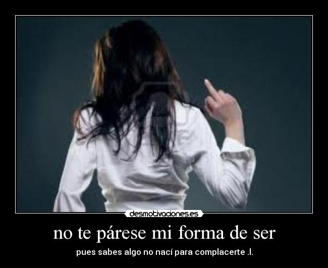 no te párese mi forma de ser - pues sabes algo no nací para complacerte .l.