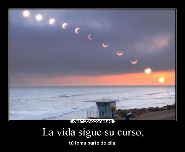 La vida sigue su curso, - tú toma parte de ella.