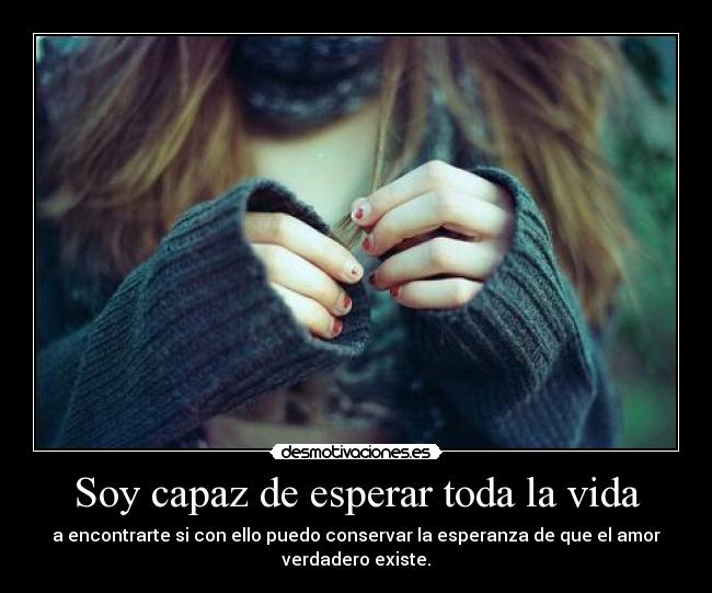 Soy capaz de esperar toda la vida - a encontrarte si con ello puedo conservar la esperanza de que el amor
verdadero existe.