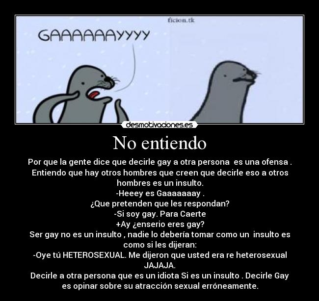 No entiendo - Por que la gente dice que decirle gay a otra persona  es una ofensa .
Entiendo que hay otros hombres que creen que decirle eso a otros
hombres es un insulto.
-Heeey es Gaaaaaaay .
¿Que pretenden que les respondan?
-Si soy gay. Para Caerte
+Ay ¿enserio eres gay?
Ser gay no es un insulto , nadie lo debería tomar como un  insulto es
como si les dijeran:
-Oye tú HETEROSEXUAL. Me dijeron que usted era re heterosexual
JAJAJA.
Decirle a otra persona que es un idiota Si es un insulto . Decirle Gay
es opinar sobre su atracción sexual erróneamente.