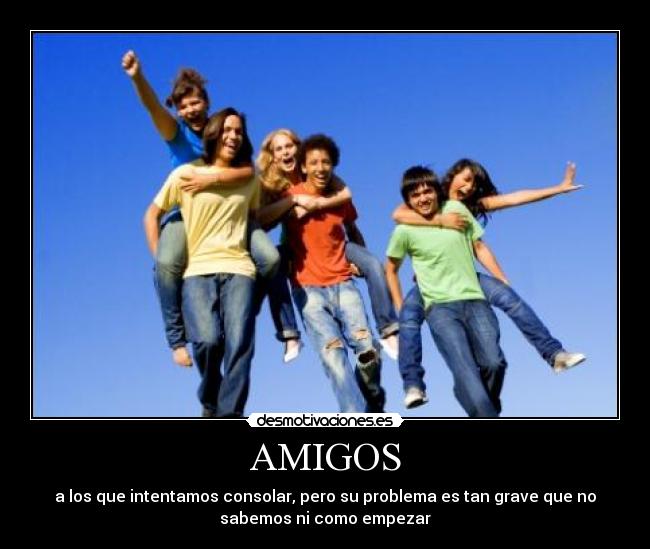 AMIGOS - a los que intentamos consolar, pero su problema es tan grave que no
sabemos ni como empezar
